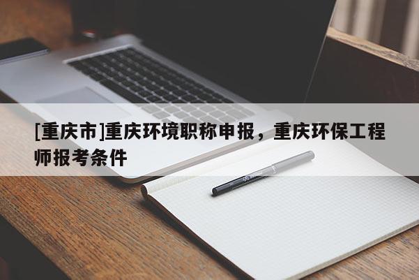 [重慶市]重慶環(huán)境職稱申報，重慶環(huán)保工程師報考條件