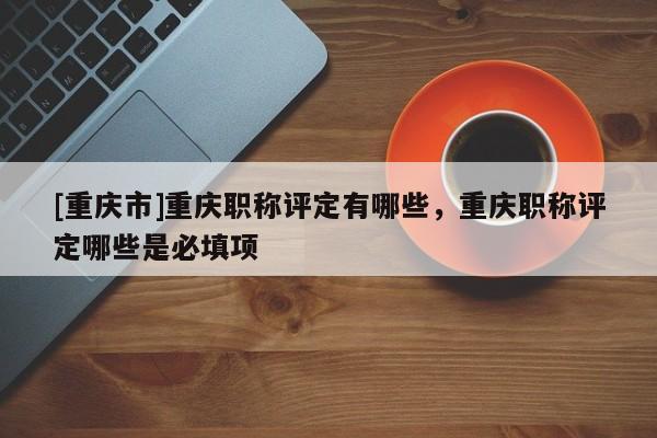 [重慶市]重慶職稱評定有哪些，重慶職稱評定哪些是必填項(xiàng)