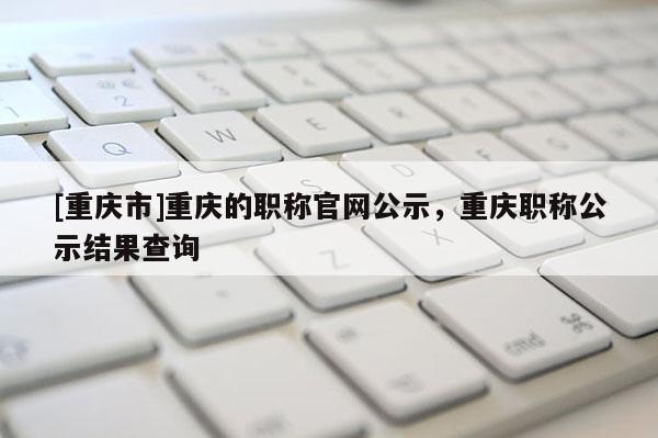 [重慶市]重慶的職稱官網公示，重慶職稱公示結果查詢