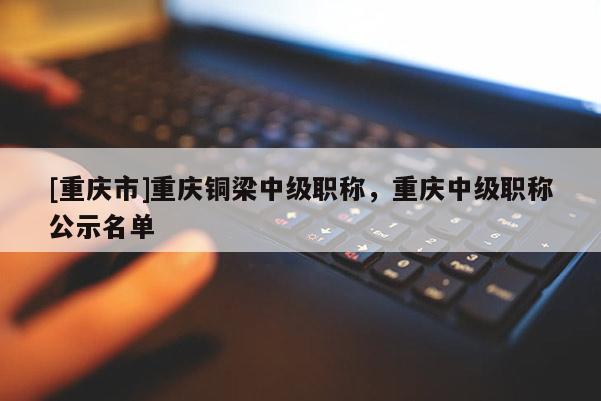 [重慶市]重慶銅梁中級職稱，重慶中級職稱公示名單