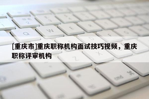 [重慶市]重慶職稱機(jī)構(gòu)面試技巧視頻，重慶職稱評(píng)審機(jī)構(gòu)