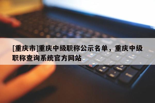[重慶市]重慶中級職稱公示名單，重慶中級職稱查詢系統(tǒng)官方網站