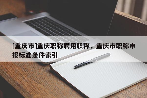 [重慶市]重慶職稱聘用職稱，重慶市職稱申報標(biāo)準(zhǔn)條件索引