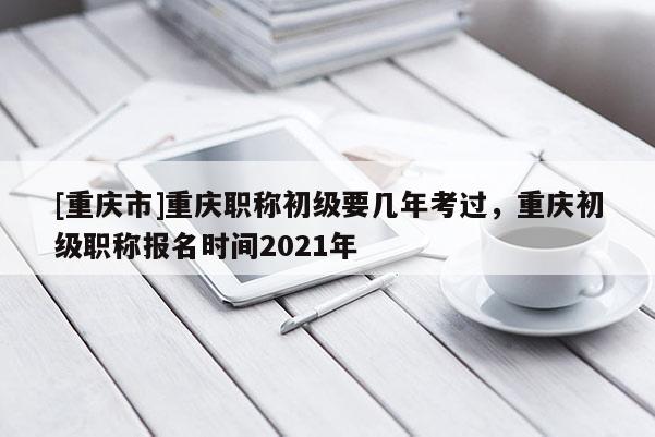 [重慶市]重慶職稱初級(jí)要幾年考過，重慶初級(jí)職稱報(bào)名時(shí)間2021年