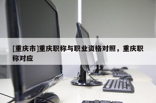 [重慶市]重慶職稱與職業(yè)資格對照，重慶職稱對應(yīng)