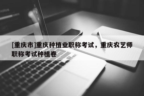 [重慶市]重慶種植業(yè)職稱考試，重慶農藝師職稱考試種植卷