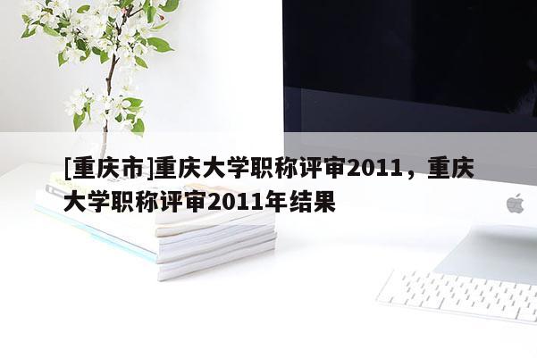 [重慶市]重慶大學職稱評審2011，重慶大學職稱評審2011年結果