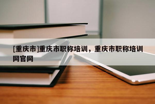 [重慶市]重慶市職稱培訓(xùn)，重慶市職稱培訓(xùn)網(wǎng)官網(wǎng)