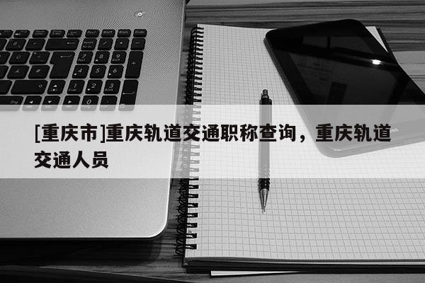 [重慶市]重慶軌道交通職稱查詢，重慶軌道交通人員