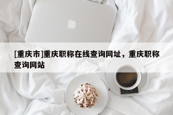 [重慶市]重慶職稱在線查詢網(wǎng)址，重慶職稱查詢網(wǎng)站