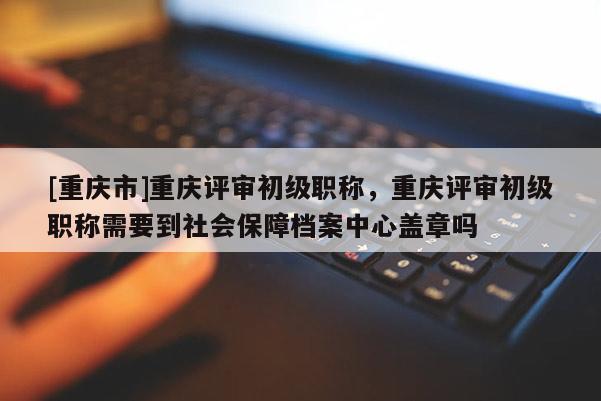 [重慶市]重慶評審初級職稱，重慶評審初級職稱需要到社會保障檔案中心蓋章嗎