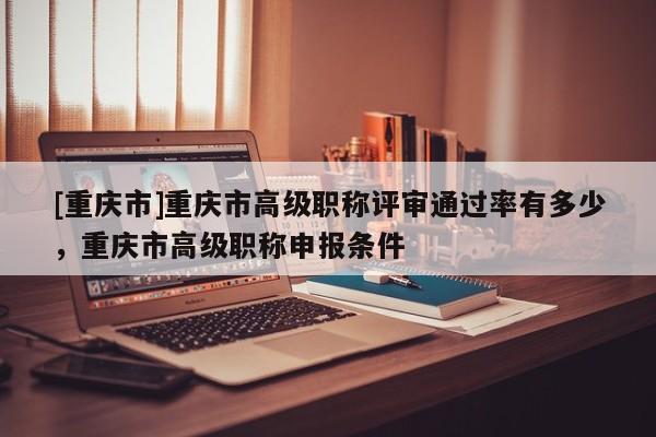 [重慶市]重慶市高級職稱評審?fù)ㄟ^率有多少，重慶市高級職稱申報條件