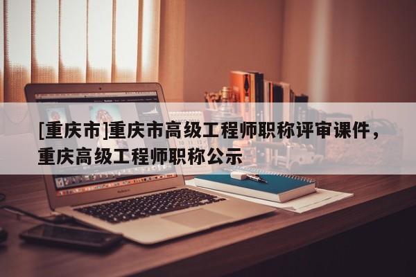 [重慶市]重慶市高級工程師職稱評審課件，重慶高級工程師職稱公示