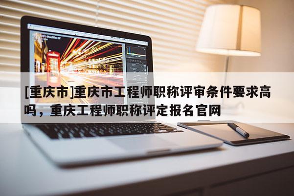 [重慶市]重慶市工程師職稱評審條件要求高嗎，重慶工程師職稱評定報(bào)名官網(wǎng)