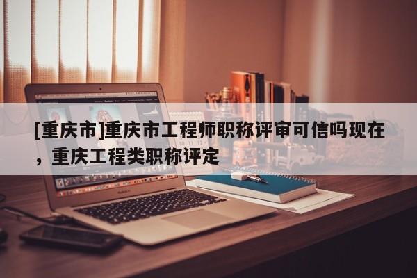 [重慶市]重慶市工程師職稱評(píng)審可信嗎現(xiàn)在，重慶工程類職稱評(píng)定