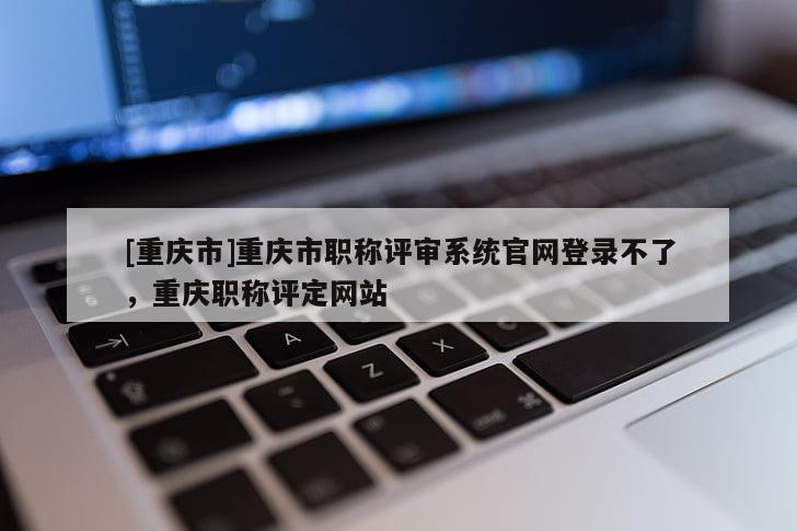 [重慶市]重慶市職稱評審系統(tǒng)官網(wǎng)登錄不了，重慶職稱評定網(wǎng)站