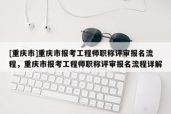 [重慶市]重慶市報考工程師職稱評審報名流程，重慶市報考工程師職稱評審報名流程詳解
