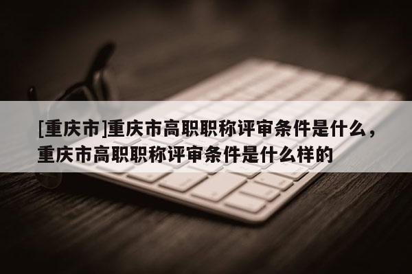 [重慶市]重慶市高職職稱評(píng)審條件是什么，重慶市高職職稱評(píng)審條件是什么樣的