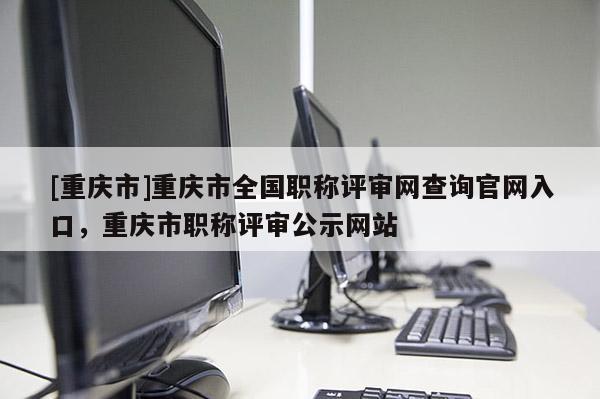 [重慶市]重慶市全國職稱評(píng)審網(wǎng)查詢官網(wǎng)入口，重慶市職稱評(píng)審公示網(wǎng)站