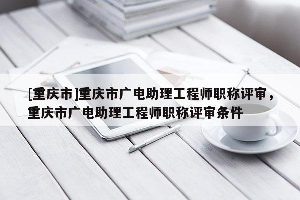 [重慶市]重慶市廣電助理工程師職稱(chēng)評(píng)審，重慶市廣電助理工程師職稱(chēng)評(píng)審條件