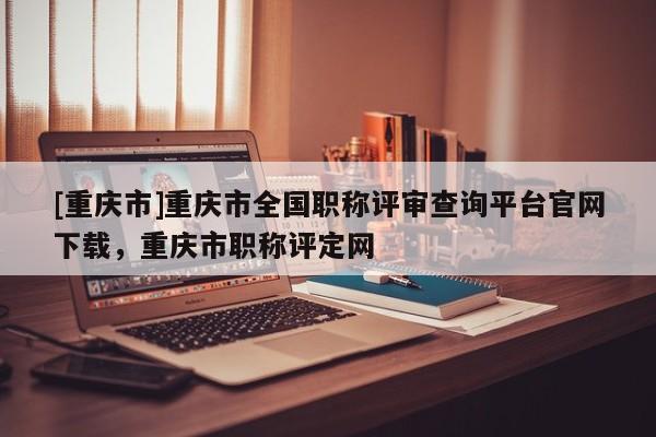 [重慶市]重慶市全國(guó)職稱(chēng)評(píng)審查詢(xún)平臺(tái)官網(wǎng)下載，重慶市職稱(chēng)評(píng)定網(wǎng)