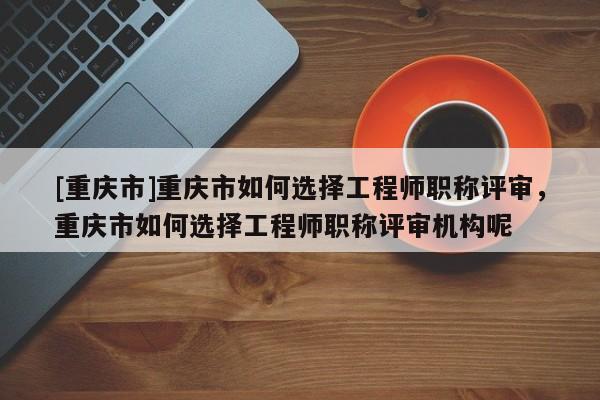[重慶市]重慶市如何選擇工程師職稱評(píng)審，重慶市如何選擇工程師職稱評(píng)審機(jī)構(gòu)呢